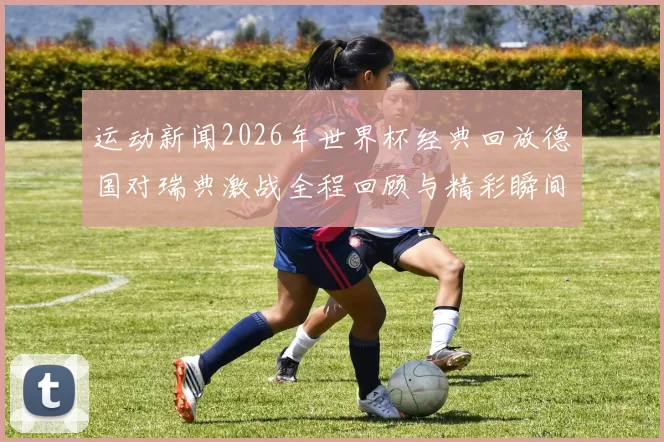 运动新闻2026年世界杯经典回放德国对瑞典激战全程回顾与精彩瞬间分析