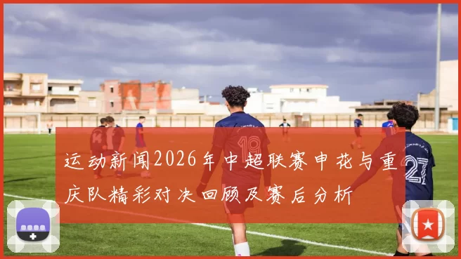 运动新闻2026年中超联赛申花与重庆队精彩对决回顾及赛后分析