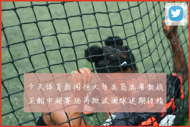 今天体育新闻恒大与鹿岛鹿角激战正酣中超赛场再掀波澜球迷期待精彩对决