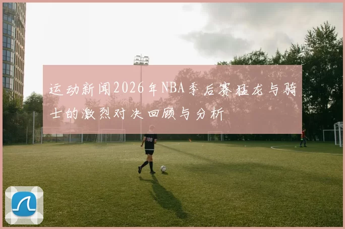 运动新闻2026年NBA季后赛猛龙与骑士的激烈对决回顾与分析
