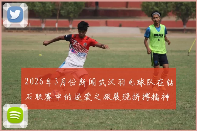 2026年3月份新闻武汉羽毛球队在钻石联赛中的逆袭之旅展现拼搏精神与团队力量