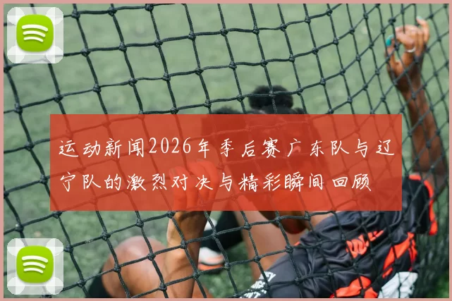 运动新闻2026年季后赛广东队与辽宁队的激烈对决与精彩瞬间回顾